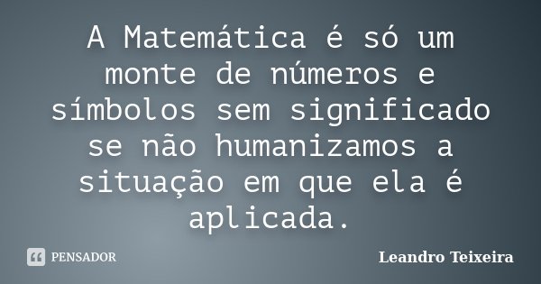 A Matemática é só um monte de números e símbolos sem significado se não humanizamos a situação em que ela é aplicada.... Frase de Leandro Teixeira.