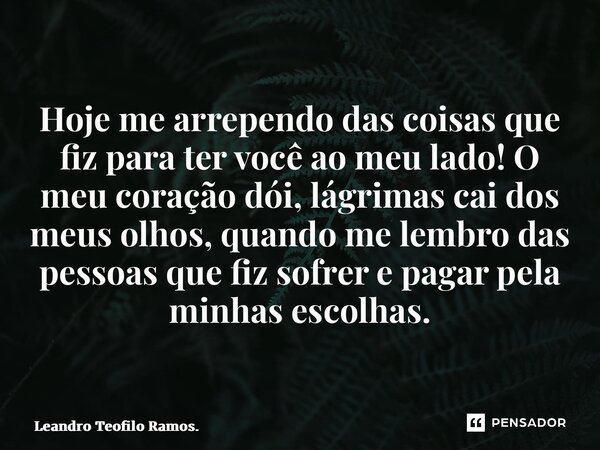 Hoje me arrependo das coisas que fiz para ter você ao meu lado! O meu coração dói, lágrimas cai dos meus olhos, quando me lembro das pessoas que fiz sofrer e pa... Frase de Leandro Teofilo Ramos..