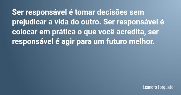 Ser responsável é tomar decisões sem prejudicar a vida do outro. Ser responsável é colocar em prática o que você acredita, ser responsável é agir para um futuro... Frase de Leandro Torquato.