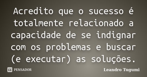 Acredito que o sucesso é totalmente relacionado a capacidade de se indignar com os problemas e buscar (e executar) as soluções.... Frase de Leandro Tugumi.