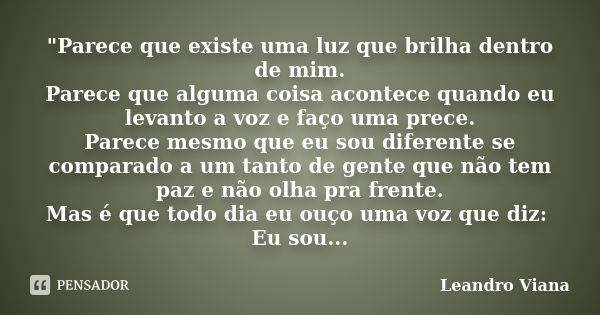 "Parece que existe uma luz que brilha dentro de mim. Parece que alguma coisa acontece quando eu levanto a voz e faço uma prece. Parece mesmo que eu sou dif... Frase de Leandro Viana.