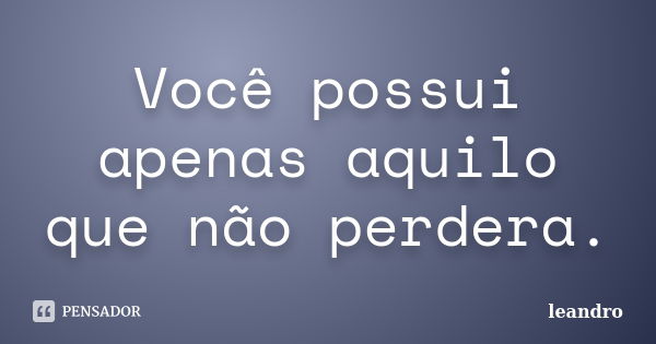 Você possui apenas aquilo que não perdera.... Frase de Leandro.