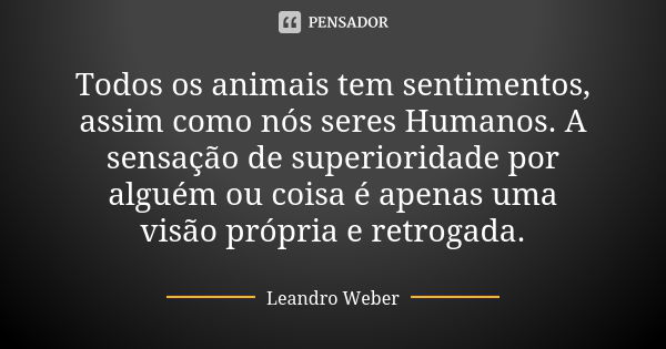 Todos os animais tem sentimentos, assim como nós seres Humanos. A sensação de superioridade por alguém ou coisa é apenas uma visão própria e retrogada.... Frase de Leandro Weber.