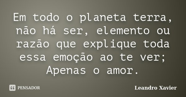 Em todo o planeta terra, não há ser, elemento ou razão que explique toda essa emoção ao te ver; Apenas o amor.... Frase de Leandro Xavier.
