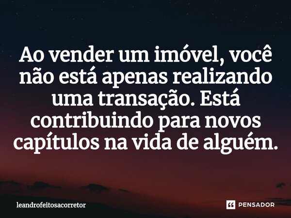 ⁠Ao vender um imóvel, você não está apenas realizando uma transação. Está contribuindo para novos capítulos na vida de alguém.... Frase de leandrofeitosacorretor.