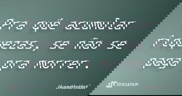 Pra quê acumular riquezas, se não se paga pra morrer.... Frase de leandrolmf.