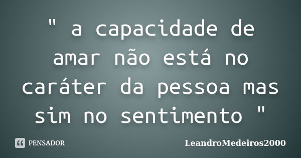 " a capacidade de amar não está no caráter da pessoa mas sim no sentimento "... Frase de LeandroMedeiros2000.