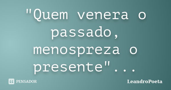 "Quem venera o passado, menospreza o presente"...... Frase de LeandroPoeta.