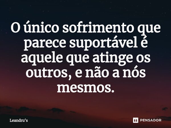 O único sofrimento que parece suportável é aquele que atinge os outros, e não a nós mesmos.... Frase de Leandru's.