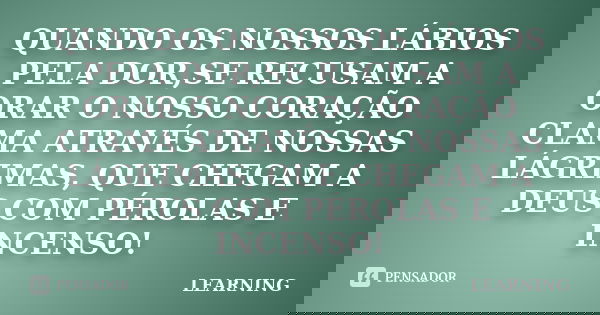 QUANDO OS NOSSOS LÁBIOS PELA DOR,SE RECUSAM A ORAR O NOSSO CORAÇÃO CLAMA ATRAVÉS DE NOSSAS LÁGRIMAS, QUE CHEGAM A DEUS COM PÉROLAS E INCENSO!... Frase de LEARNING.