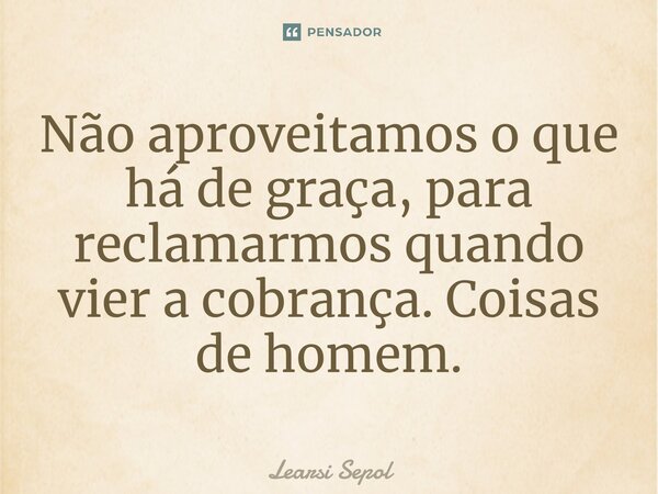 ⁠Não aproveitamos o que há de graça, para reclamarmos quando vier a cobrança. Coisas de homem.... Frase de Learsi Sepol.