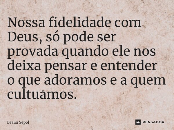 ⁠Nossa fidelidade com Deus, só pode ser provada quando ele nos deixa pensar e entender o que adoramos e a quem cultuamos.... Frase de Learsi Sepol.
