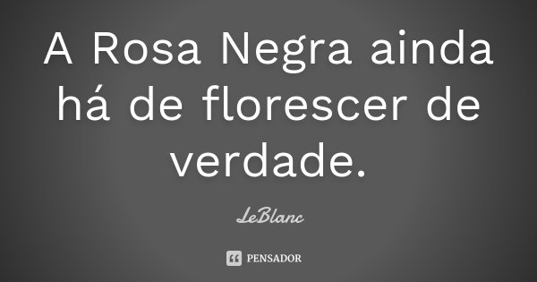 A Rosa Negra ainda há de florescer de verdade.... Frase de LeBlanc.