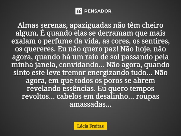 Almas serenas, apaziguadas não têm cheiro algum. É quando elas se derramam que mais exalam o perfume da vida, as cores, os sentires, os quereres. Eu não quero ... Frase de Lécia Freitas.