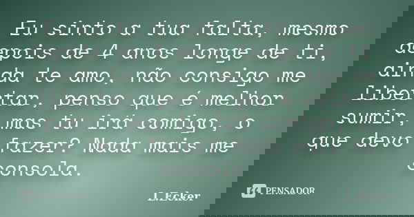 Eu sinto a tua falta, mesmo depois de 4 anos longe de ti, ainda te amo, não consigo me libertar, penso que é melhor sumir, mas tu irá comigo, o que devo fazer? ... Frase de L.Ecker.