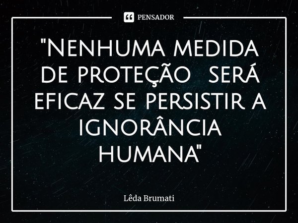 ⁠"Nenhuma medida de proteção será eficaz se persistir a ignorância humana"... Frase de Lêda Brumati.