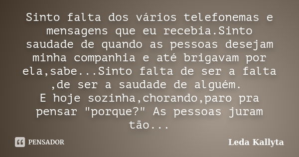 Sinto falta dos vários telefonemas e mensagens que eu recebia.Sinto saudade de quando as pessoas desejam minha companhia e até brigavam por ela,sabe...Sinto fal... Frase de Leda Kallyta.