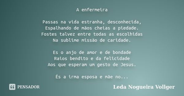 A enfermeira Passas na vida estranha, desconhecida, Espalhando de mãos cheias a piedade. Fostes talvez entre todas as escolhidas Na sublime missão de caridade. ... Frase de Leda Nogueira Vollger.