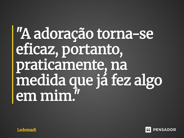 ⁠"A adoração torna-se eficaz, portanto, praticamente, na medida que já fez algo em mim."... Frase de ledomadi.