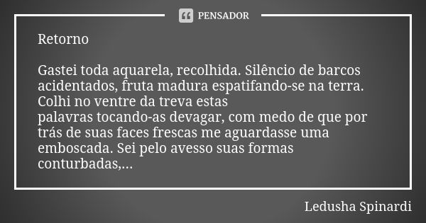 Retorno Gastei toda aquarela, recolhida. Silêncio de barcos acidentados, fruta madura espatifando-se na terra. Colhi no ventre da treva estas palavras tocando-a... Frase de Ledusha Spinardi.