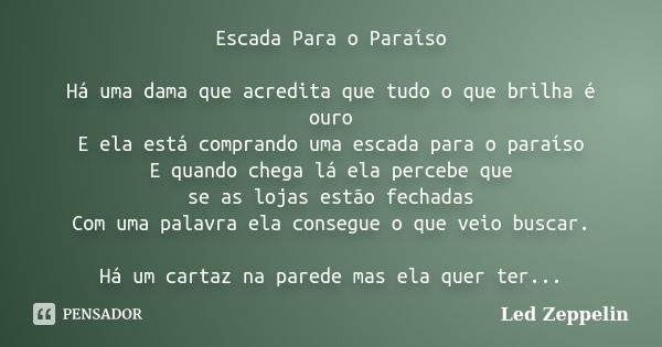 Escada Para o Paraíso Há uma dama que acredita que tudo o que brilha é ouro E ela está comprando uma escada para o paraíso E quando chega lá ela percebe que se ... Frase de Led Zeppelin.