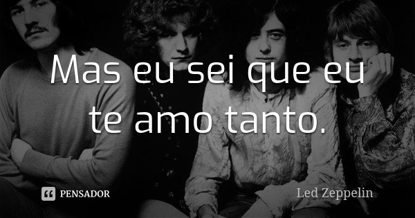 Mas eu sei que eu te amo tanto.... Frase de Led Zeppelin.