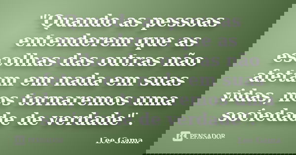 "Quando as pessoas entenderem que as escolhas das outras não afetam em nada em suas vidas, nos tornaremos uma sociedade de verdade".... Frase de Lee Gama.