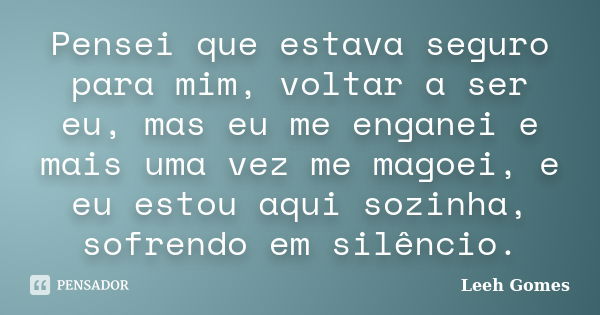 Pensei que estava seguro para mim, voltar a ser eu, mas eu me enganei e mais uma vez me magoei, e eu estou aqui sozinha, sofrendo em silêncio.... Frase de Leeh Gomes.