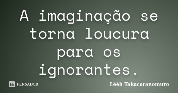 A imaginação se torna loucura para os ignorantes.... Frase de Lêêh Takacaranomuro.