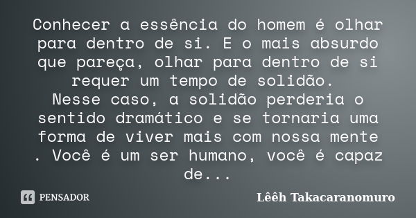 Conhecer a essência do homem é olhar para dentro de si. E o mais absurdo que pareça, olhar para dentro de si requer um tempo de solidão. Nesse caso, a solidão p... Frase de Lêêh Takacaranomuro.