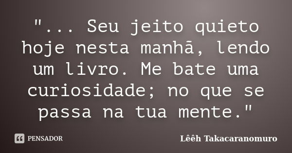 "... Seu jeito quieto hoje nesta manhã, lendo um livro. Me bate uma curiosidade; no que se passa na tua mente."... Frase de Lêêh Takacaranomuro.