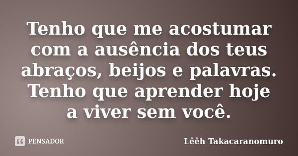 Tenho que me acostumar com a ausência dos teus abraços, beijos e palavras. Tenho que aprender hoje a viver sem você.... Frase de Lêêh Takacaranomuro.