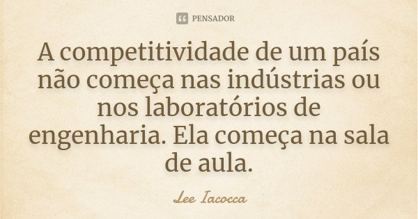 A competitividade de um país não começa nas indústrias ou nos laboratórios de engenharia. Ela começa na sala de aula.... Frase de Lee Iacocca.