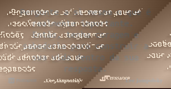 Pergunte a si mesmo o que é realmente importante. Então, tenha coragem e sabedoria para construir a sua vida dentro da sua resposta.... Frase de Lee Jampolsky.