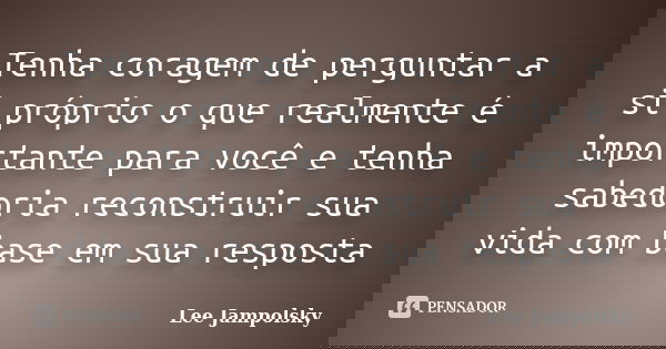 Tenha coragem de perguntar a si próprio o que realmente é importante para você e tenha sabedoria reconstruir sua vida com base em sua resposta... Frase de Lee jampolsky.