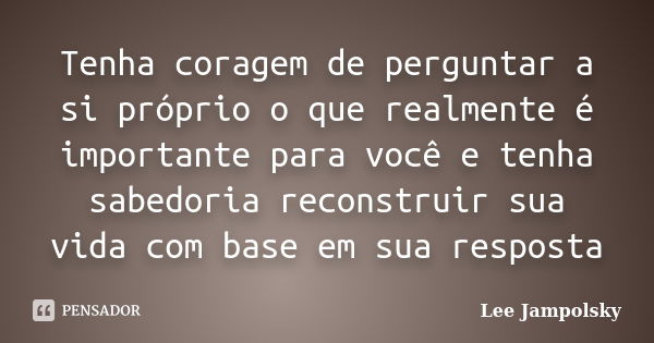 Tenha coragem de perguntar a si próprio o que realmente é importante para você e tenha sabedoria reconstruir sua vida com base em sua resposta... Frase de Lee jampolsky.