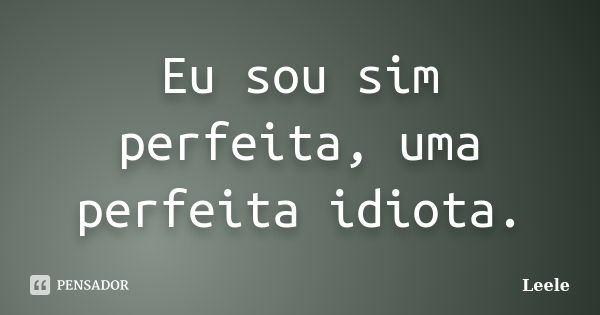 Eu sou sim perfeita, uma perfeita idiota.... Frase de Leele.