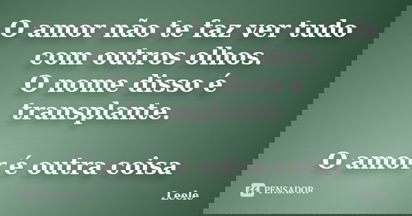 O amor não te faz ver tudo com outros olhos. O nome disso é transplante. O amor é outra coisa... Frase de Leele.