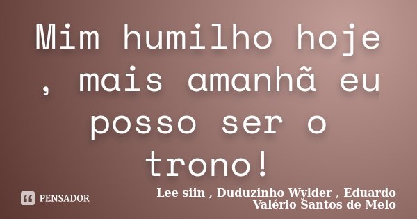 Mim humilho hoje , mais amanhã eu posso ser o trono!... Frase de Lee siin , Duduzinho Wylder , Eduardo Valério Santos de Melo.