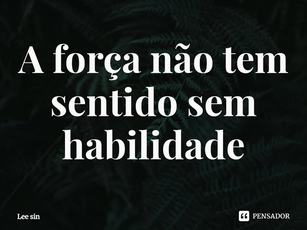 ⁠A força não tem sentido sem habilidade... Frase de Lee Sin.