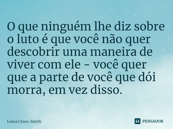 ⁠O que ninguém lhe diz sobre o luto é que você não quer descobrir uma maneira de viver com ele - você quer que a parte de você que dói morra, em vez disso.... Frase de Leesa Cross-Smith.