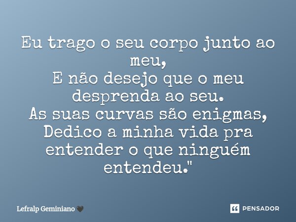 ⁠Eu trago o seu corpo junto ao meu, E não desejo que o meu desprenda ao seu. As suas curvas são enigmas, Dedico a minha vida⁠ pra entender o que ninguém entende... Frase de Lefralp Geminiano.