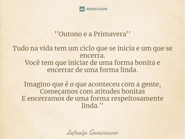 ''Outono e a Primavera'' ⁠Tudo na vida tem um ciclo que se inicia e um que se encerra. Você tem que iniciar de uma forma bonita e encerrar de uma forma linda. I... Frase de Lefralp Geminiano.