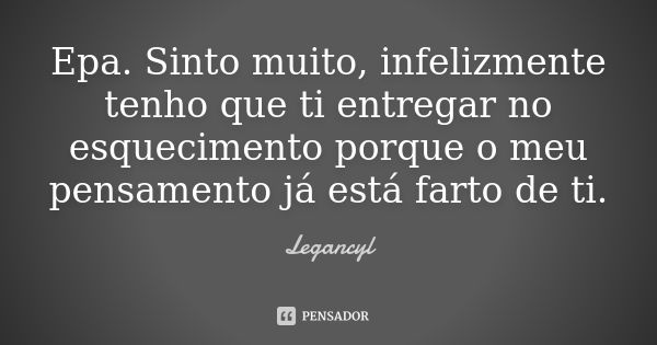 Epa. Sinto muito, infelizmente tenho que ti entregar no esquecimento porque o meu pensamento já está farto de ti.... Frase de Legancyl.