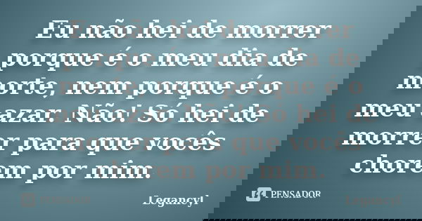 Eu não hei de morrer porque é o meu dia de morte, nem porque é o meu azar. Não! Só hei de morrer para que vocês chorem por mim.... Frase de Legancyl.