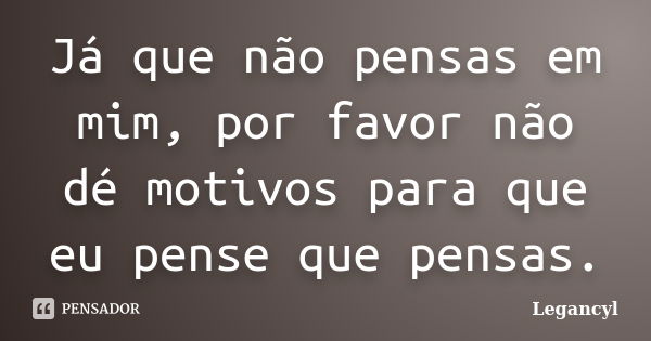 Já que não pensas em mim, por favor não dé motivos para que eu pense que pensas.... Frase de Legancyl.