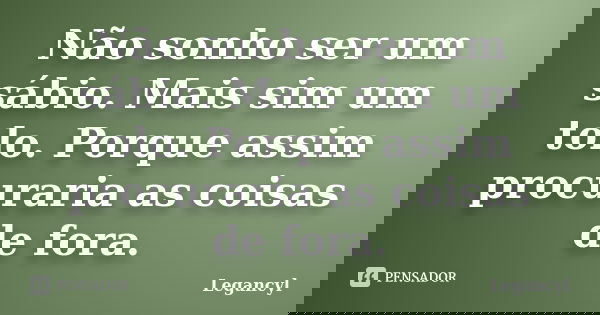 Não sonho ser um sábio. Mais sim um tolo. Porque assim procuraria as coisas de fora.... Frase de Legancyl.