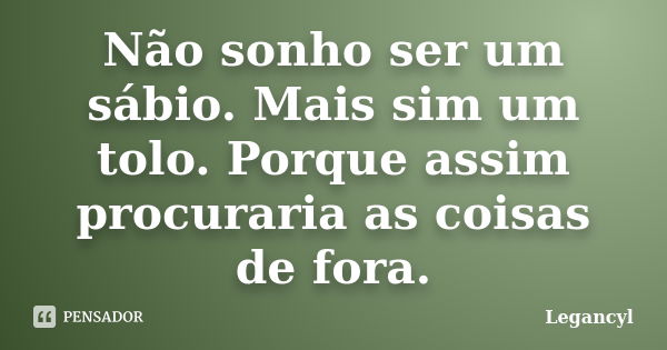 Não sonho ser um sábio. Mais sim um tolo. Porque assim procuraria as coisas de fora.... Frase de Legancyl.