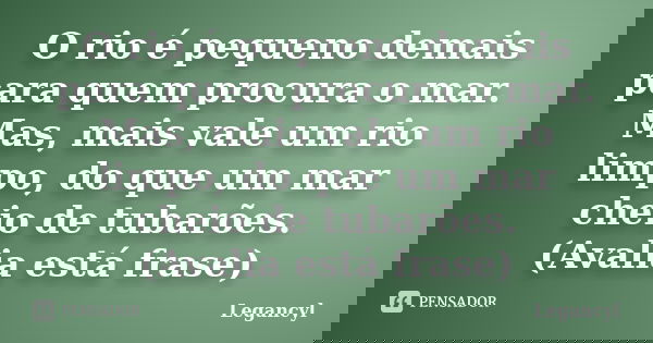 O rio é pequeno demais para quem procura o mar. Mas, mais vale um rio limpo, do que um mar cheio de tubarões. (Avalia está frase)... Frase de Legancyl.