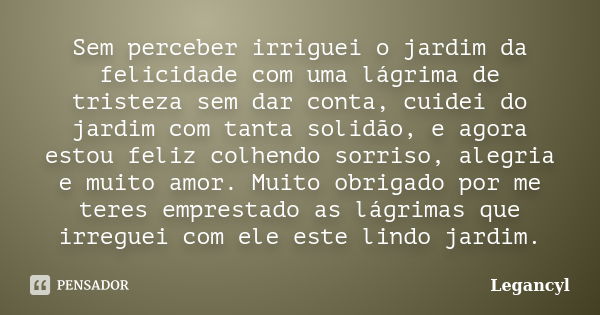 Sem perceber irriguei o jardim da felicidade com uma lágrima de tristeza sem dar conta, cuidei do jardim com tanta solidão, e agora estou feliz colhendo sorriso... Frase de Legancyl.